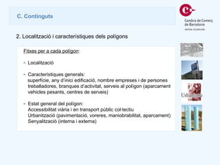 Fitxes per a cada polígon : Localització  Característiques generals:  superfície, any d’inici edificació, nombre empreses i de persones treballadores, branques d’activitat, serveis al polígon (aparcament vehicles pesants, centres de serveis) Estat general del polígon: Accessibilitat viària i en transport públic col·lectiu Urbanització (pavimentació, voreres, maniobrabilitat, aparcament) Senyalització (interna i externa) C . Continguts 2.  Localització i característiques dels polígons 