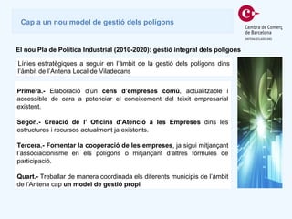 Cap a un nou model de gestió dels polígons El nou Pla de Política Industrial (2010-2020): gestió integral dels polígons Línies estratègiques a seguir en l’àmbit de la gestió dels polígons dins l’àmbit de l’Antena Local de Viladecans Primera.-  Elaboració d’un  cens d’empreses comú , actualitzable i accessible de cara a potenciar el coneixement del teixit empresarial existent.  Segon.- Creació de l’ Oficina d’Atenció a les Empreses  dins les estructures i recursos actualment ja existents. Tercera.- Fomentar la cooperació de les empreses , ja sigui mitjançant l’associacionisme en els polígons o mitjançant d’altres fórmules de participació. Quart.-  Treballar de manera coordinada els diferents municipis de l’àmbit de l’Antena cap  un model de gestió propi 