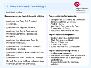 Representants de l’administració pública: Ajuntament de Sant Boi. Promoció econòmica.  Ajuntament de Begues. Alcaldia. Ajuntament de Gavà. Regidoria de Promoció Econòmica i participació ciutadana. Ajuntament de Viladecans. Àrea de Promoció de la ciutat. Ajuntament de Castelldefels. Promoció Econòmica i Comerç.  Ajuntament del Prat. Promoció Econòmica i Comerç.  Ajuntament de Sant Climent de Llobregat. Consell Comarcal del Baix Llobregat. Àrea de Desenvolupament Estratègic. B. Fonts d’informació i metodologia Llistat d’entrevistes Representants d’empresaris:  Delegació de la Cambra de Comerç de Barcelona al Baix Llobregat. PIMEC - Gavà Associació Empresaris del Parc Empresarial de Gavà Associació Empresaris del Prat Representants d’empreses:  Dextrum. Sant Boi de Llobregat. Olivé Química, s.a. Gavà. Gemap. Viladecans. J. Juan, S.A. Gavà. Sumol Pharma S.A. Castelldefels. Representants d’equipaments i institucions singulars: Viladecans Business Park. Viladecans Parc Mediterrani de la Tecnologia. Castelldefels. Clúster Sistemes Intel·ligents de Mobilitat.  