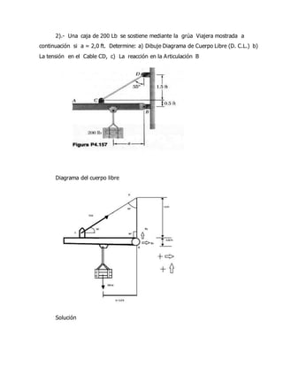 2).- Una caja de 200 Lb se sostiene mediante la grúa Viajera mostrada a
continuación si a = 2,0 ft. Determine: a) Dibuje Diagrama de Cuerpo Libre (D. C.L.) b)
La tensión en el Cable CD, c) La reacción en la Articulación B
Diagrama del cuerpo libre
Solución
 