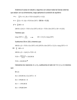 Aislamos el cuerpo en estudio y seguimos con colocar todas las fuerzas externas
que actúan con sus dimensiones, luego aplicamos la condición de equilibrio
+ ∑ 𝐹𝑥 = 0 ; 𝐵𝑥 + 𝑇𝐶𝐷 𝑥 Cos(35°) = 0 (𝐼)
+ ∑ 𝐹𝑦 = 0 ; 𝐵𝑦 + 𝑇𝐶𝐷 𝑆𝑒𝑛 (35°) - 200 lb = 0 (II)
+ ∑ 𝑀𝐵 = 0
200 𝑙𝑏 𝑥 2,0 𝑓𝑡 − 𝑇𝐶𝐷 𝑥 𝐶𝑜𝑠 (35°) 𝑥 0.5 𝑓𝑡 − 𝑇𝐶𝐷 𝑥 𝑆𝑒𝑛 (35°) 𝑥 𝐶𝐵 = 0 (𝐼𝐼𝐼)
Tenemos que:
𝑡𝑎𝑛𝑔 (55°) =
𝐶𝐵
1.5 𝑓𝑡
𝐶𝐵 = 1.5 𝑓𝑡 𝑥 𝑡𝑎𝑛𝑔 (55°)
Sustituimos CB en (III) y tenemos que:
400 𝑙𝑏 𝑥 𝑓𝑡 − 𝑇𝐶𝐷 𝑥 𝐶𝑜𝑠 (35°) 𝑥 0.5 𝑓𝑡𝑇𝐶𝐷 𝑥 𝑆𝑒𝑛 (35°) 𝑥 1,5 𝑓𝑡 𝑥 𝑡𝑎𝑛𝑔 (55°) = 0
+ ∑ 𝑀𝐵 = 0
400 𝑙𝑏 𝑥 𝑓𝑡 − 1,64 𝑓𝑡 𝑥 𝑇𝐶𝐷 = 0
𝑇𝐶𝐷 =
400 𝑙𝑏 𝑥 𝑓𝑡
1,64 𝑓𝑡
= 243,90 𝑙𝑏
𝑇𝐶𝐷 = 243,90 𝑙𝑏
Calculamos las reacciones 𝐵𝑥 y 𝐵𝑦, sustituiomos el calor de 𝑇𝐶𝐷 (𝐼) y (𝐼𝐼) tenemos
que:
En (𝐼)
𝐵𝑥 + 243,90 𝑙𝑏 𝑥 𝐶𝑜𝑠 (35°) = 0
𝐵𝑥 + 199,80 𝑙𝑏 = 0
𝐵𝑥 = −199, 80 𝑙𝑏
𝐵𝑥 = 199,80 𝑙𝑏
 