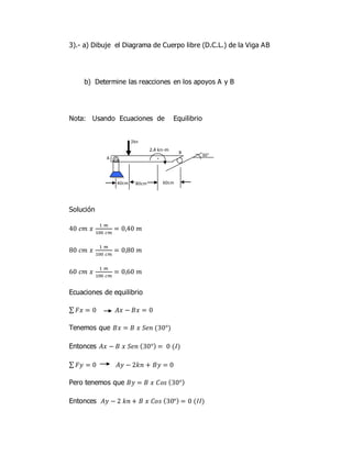 3).- a) Dibuje el Diagrama de Cuerpo libre (D.C.L.) de la Viga AB
b) Determine las reacciones en los apoyos A y B
Nota: Usando Ecuaciones de Equilibrio
Solución
40 𝑐𝑚 𝑥
1 𝑚
100 𝑐𝑚
= 0,40 𝑚
80 𝑐𝑚 𝑥
1 𝑚
100 𝑐𝑚
= 0,80 𝑚
60 𝑐𝑚 𝑥
1 𝑚
100 𝑐𝑚
= 0,60 𝑚
Ecuaciones de equilibrio
∑ 𝐹𝑥 = 0 𝐴𝑥 − 𝐵𝑥 = 0
Tenemos que 𝐵𝑥 = 𝐵 𝑥 𝑆𝑒𝑛 (30°)
Entonces 𝐴𝑥 − 𝐵 𝑥 𝑆𝑒𝑛 (30°) = 0 (𝐼)
∑ 𝐹𝑦 = 0 𝐴𝑦 − 2𝑘𝑛 + 𝐵𝑦 = 0
Pero tenemos que 𝐵𝑦 = 𝐵 𝑥 𝐶𝑜𝑠 (30°)
Entonces 𝐴𝑦 − 2 𝑘𝑛 + 𝐵 𝑥 𝐶𝑜𝑠 (30°) = 0 (𝐼𝐼)
A
B
80cm 60cm40cm
30°
2kn
·
2.4 kn-m
 