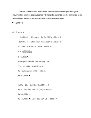 Como en 𝐴 tenemos una articulación, hay dos componentes que restringe el
movimiento y tenemos dos ecuaciones y 3 incógnitas sabiendo que los momentos en las
articulaciones son cero, nos apoyamos en una tercera ecuaciones
+ ∑ 𝑀𝐴 = 0
+ ∑ 𝑀𝐴 = 0
− 2𝑘𝑛 ( 0,40) − 1,4 𝑘𝑛 𝑥 𝑚 + 𝐵𝑥 𝐶𝑜𝑠 (30°) 𝑥 1,80𝑚 = 0
−0,80 𝑘𝑛 𝑥 𝑚 − 2,4 𝑘𝑛 𝑥 𝑚 + 𝐵 𝑥 Cos(30°) 𝑥 1,80 𝑚 = 0
−3,20 𝑘𝑛 𝑥 𝑚 + 𝐵 𝑥 𝐶𝑜𝑠 (30°) 𝑥 1,80 𝑚 = 0
𝐵 =
320 𝑘𝑛 𝑥 𝑚
𝐶𝑜𝑠 (30°) 𝑥 1,80𝑚
𝐵 = 2.05 𝑘𝑛
Sustituyendo el valor de B en (𝐼) y ( 𝐼𝐼)
( 𝐼) 𝐴𝑥 − 2,50 𝑘𝑛 𝑥 𝑆𝑒𝑛 (30°) = 0
𝐴𝑥 = 2,05𝑘𝑛 𝑥 𝑆𝑒𝑛 (30°) = 1,03 𝑘𝑛
𝐴𝑥 = 1,03 𝑘𝑛
( 𝐼𝐼) 𝐴𝑦 − 2𝑘𝑛 + 2,05 𝑘𝑛 𝑥 𝐶𝑜𝑠 (30°) = 0
𝐴𝑦 = 2 𝑘𝑛 − 2,05 𝑘𝑛 𝑥 𝐶𝑜𝑠 (30°) = 0,22 𝑘𝑛
𝐴𝑦 = 0,22 𝑘𝑛
𝐴𝑥 = 1,03 𝑘𝑛 , 𝐴𝑦 = 0,22 𝑘𝑛 , 𝐵 = 2,05𝑘𝑛
 