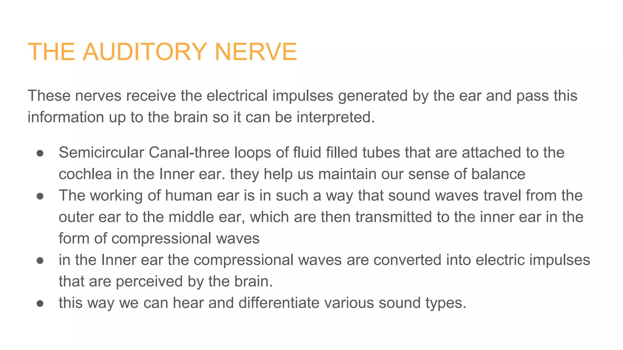 THE AUDITORY NERVE
These nerves receive the electrical impulses generated by the ear and pass this
information up to the brain so it can be interpreted.
● Semicircular Canal-three loops of fluid filled tubes that are attached to the
cochlea in the Inner ear. they help us maintain our sense of balance
● The working of human ear is in such a way that sound waves travel from the
outer ear to the middle ear, which are then transmitted to the inner ear in the
form of compressional waves
● in the Inner ear the compressional waves are converted into electric impulses
that are perceived by the brain.
● this way we can hear and differentiate various sound types.
 