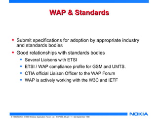 WWAAPP && SSttaannddaarrddss 
• Submit specifications for adoption by appropriate industry 
and standards bodies 
• Good relationships with standards bodies 
• Several Liaisons with ETSI 
• ETSI / WAP compliance profile for GSM and UMTS. 
• CTIA official Liaison Officer to the WAP Forum 
• WAP is actively working with the W3C and IETF 
© 1999 NOKIA, ©1999 Wireless Application Forum, Ltd. WAPXML-99.ppt / 11 / 22-September 1999 
 