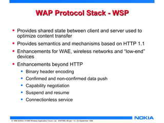 WWAAPP PPrroottooccooll SSttaacckk -- WWSSPP 
• Provides shared state between client and server used to 
optimize content transfer 
• Provides semantics and mechanisms based on HTTP 1.1 
• Enhancements for WAE, wireless networks and “low-end” 
devices 
• Enhancements beyond HTTP 
• Binary header encoding 
• Confirmed and non-confirmed data push 
• Capability negotiation 
• Suspend and resume 
• Connectionless service 
© 1999 NOKIA, ©1999 Wireless Application Forum, Ltd. WAPXML-99.ppt / 13 / 22-September 1999 
 