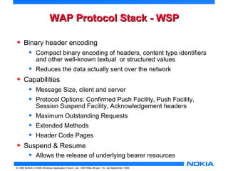WWAAPP PPrroottooccooll SSttaacckk -- WWSSPP 
• Binary header encoding 
• Compact binary encoding of headers, content type identifiers 
and other well-known textual or structured values 
• Reduces the data actually sent over the network 
• Capabilities 
• Message Size, client and server 
• Protocol Options: Confirmed Push Facility, Push Facility, 
Session Suspend Facility, Acknowledgement headers 
• Maximum Outstanding Requests 
• Extended Methods 
• Header Code Pages 
• Suspend & Resume 
• Allows the release of underlying bearer resources 
© 1999 NOKIA, ©1999 Wireless Application Forum, Ltd. WAPXML-99.ppt / 14 / 22-September 1999 
 