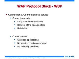 WWAAPP PPrroottooccooll SSttaacckk -- WWSSPP 
• Connection & Connectionless service 
• Connection-mode 
• Long-lived communication 
• Benefits of the session state 
• Reliability 
• Connectionless 
• Stateless applications 
• No session creation overhead 
• No reliability overhead 
© 1999 NOKIA, ©1999 Wireless Application Forum, Ltd. WAPXML-99.ppt / 15 / 22-September 1999 
 