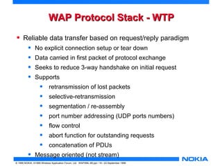 WWAAPP PPrroottooccooll SSttaacckk -- WWTTPP 
• Reliable data transfer based on request/reply paradigm 
• No explicit connection setup or tear down 
• Data carried in first packet of protocol exchange 
• Seeks to reduce 3-way handshake on initial request 
• Supports 
• retransmission of lost packets 
• selective-retransmission 
• segmentation / re-assembly 
• port number addressing (UDP ports numbers) 
• flow control 
• abort function for outstanding requests 
• concatenation of PDUs 
• Message oriented (not stream) 
© 1999 NOKIA, ©1999 Wireless Application Forum, Ltd. WAPXML-99.ppt / 16 / 22-September 1999 
 
