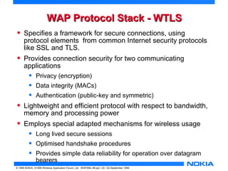 WWAAPP PPrroottooccooll SSttaacckk -- WWTTLLSS 
• Specifies a framework for secure connections, using 
protocol elements from common Internet security protocols 
like SSL and TLS. 
• Provides connection security for two communicating 
applications 
• Privacy (encryption) 
• Data integrity (MACs) 
• Authentication (public-key and symmetric) 
• Lightweight and efficient protocol with respect to bandwidth, 
memory and processing power 
• Employs special adapted mechanisms for wireless usage 
• Long lived secure sessions 
• Optimised handshake procedures 
• Provides simple data reliability for operation over datagram 
bearers 
© 1999 NOKIA, ©1999 Wireless Application Forum, Ltd. WAPXML-99.ppt / 22 / 22-September 1999 
 