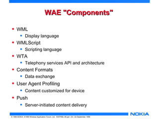 WWAAEE ""CCoommppoonneennttss"" 
• WML 
• Display language 
• WMLScript 
• Scripting language 
• WTA 
• Telephony services API and architecture 
• Content Formats 
• Data exchange 
• User Agent Profiling 
• Content customized for device 
• Push 
• Server-initiated content delivery 
© 1999 NOKIA, ©1999 Wireless Application Forum, Ltd. WAPXML-99.ppt / 24 / 22-September 1999 
 