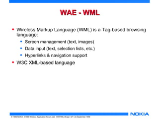 WWAAEE -- WWMMLL 
• Wireless Markup Language (WML) is a Tag-based browsing 
language: 
• Screen management (text, images) 
• Data input (text, selection lists, etc.) 
• Hyperlinks & navigation support 
• W3C XML-based language 
© 1999 NOKIA, ©1999 Wireless Application Forum, Ltd. WAPXML-99.ppt / 27 / 22-September 1999 
 
