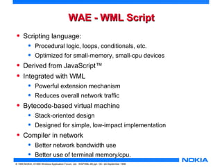 WWAAEE -- WWMMLL SSccrriipptt 
• Scripting language: 
• Procedural logic, loops, conditionals, etc. 
• Optimized for small-memory, small-cpu devices 
• Derived from JavaScript™ 
• Integrated with WML 
• Powerful extension mechanism 
• Reduces overall network traffic 
• Bytecode-based virtual machine 
• Stack-oriented design 
• Designed for simple, low-impact implementation 
• Compiler in network 
• Better network bandwidth use 
• Better use of terminal memory/cpu. 
© 1999 NOKIA, ©1999 Wireless Application Forum, Ltd. WAPXML-99.ppt / 30 / 22-September 1999 
 
