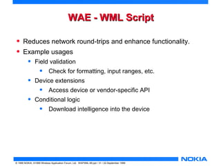 WWAAEE -- WWMMLL SSccrriipptt 
• Reduces network round-trips and enhance functionality. 
• Example usages 
• Field validation 
• Check for formatting, input ranges, etc. 
• Device extensions 
• Access device or vendor-specific API 
• Conditional logic 
• Download intelligence into the device 
© 1999 NOKIA, ©1999 Wireless Application Forum, Ltd. WAPXML-99.ppt / 31 / 22-September 1999 
 