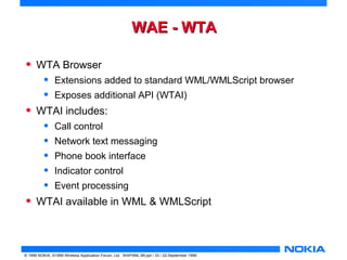 WWAAEE -- WWTTAA 
• WTA Browser 
• Extensions added to standard WML/WMLScript browser 
• Exposes additional API (WTAI) 
• WTAI includes: 
• Call control 
• Network text messaging 
• Phone book interface 
• Indicator control 
• Event processing 
• WTAI available in WML & WMLScript 
© 1999 NOKIA, ©1999 Wireless Application Forum, Ltd. WAPXML-99.ppt / 33 / 22-September 1999 
 