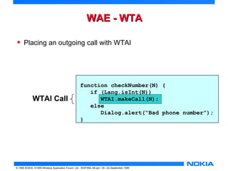 WWAAEE -- WWTTAA 
• Placing an outgoing call with WTAI 
WTAI Call 
function checkNumber(N) { 
if (Lang.isInt(N)) 
WTAI.makeCall(N); 
else 
Dialog.alert(“Bad phone number”); 
} 
© 1999 NOKIA, ©1999 Wireless Application Forum, Ltd. WAPXML-99.ppt / 35 / 22-September 1999 
 