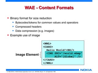 WWAAEE -- CCoonntteenntt FFoorrmmaattss 
• Binary format for size reduction 
• Bytecodes/tokens for common values and operators 
• Compressed headers 
• Data compression (e.g. images) 
• Example use of image 
Image Element 
<WML> 
<CARD> 
Hello World!<BR/> 
<IMG SRC=“/world.wbmp” 
ALT=“[Globe]” /> 
</CARD> 
</WML> 
© 1999 NOKIA, ©1999 Wireless Application Forum, Ltd. WAPXML-99.ppt / 37 / 22-September 1999 
 