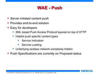 WWAAEE -- PPuusshh 
• Server initiated content push 
• Provides end-to-end solution 
• Easy for developers 
• XML based Push Access Protocol layered on top of HTTP 
• Helpful push specific content types 
• Service Indication 
• Service Loading 
• Underlying wireless network complexity hidden 
• Push Specifications are currently on Proposed status 
© 1999 NOKIA, ©1999 Wireless Application Forum, Ltd. WAPXML-99.ppt / 38 / 22-September 1999 
 