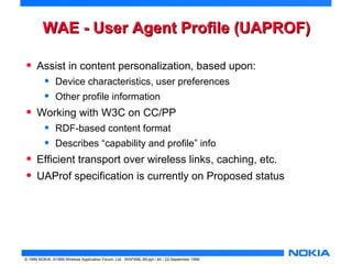 WWAAEE -- UUsseerr AAggeenntt PPrrooffiillee (UUAAPPRROOFF) 
• Assist in content personalization, based upon: 
• Device characteristics, user preferences 
• Other profile information 
• Working with W3C on CC/PP 
• RDF-based content format 
• Describes “capability and profile” info 
• Efficient transport over wireless links, caching, etc. 
• UAProf specification is currently on Proposed status 
© 1999 NOKIA, ©1999 Wireless Application Forum, Ltd. WAPXML-99.ppt / 40 / 22-September 1999 
 