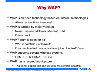 WWhhyy WWAAPP?? 
• WAP is an open technology based on Internet technologies 
• Allows competition - lower cost 
• WAP is backed by major vendors 
• Nokia, Ericsson, Motorola, Microsoft, IBM 
• Future proof 
• WAP Forum is open for all 
• WAP is not “take it or leave it” 
• Over one hundred companies have joined the WAP Forum 
• WAP supports several wireless systems 
• GSM, IS-136, CDMA, PDC etc. 
• WAP has a layered architecture 
• The same application can be used via several systems 
© 1999 NOKIA, ©1999 Wireless Application Forum, Ltd. WAPXML-99.ppt / 5 / 22-September 1999 
 