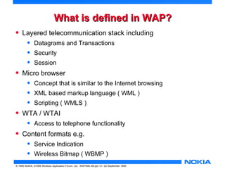 WWhhaatt iiss ddeeffiinneedd iinn WWAAPP?? 
• Layered telecommunication stack including 
• Datagrams and Transactions 
• Security 
• Session 
• Micro browser 
• Concept that is similar to the Internet browsing 
• XML based markup language ( WML ) 
• Scripting ( WMLS ) 
• WTA / WTAI 
• Access to telephone functionality 
• Content formats e.g. 
• Service Indication 
• Wireless Bitmap ( WBMP ) 
© 1999 NOKIA, ©1999 Wireless Application Forum, Ltd. WAPXML-99.ppt / 8 / 22-September 1999 
 