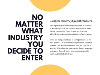 NO
MATTER
WHAT
INDUSTRY
YOU
DECIDE TO
ENTER
Everyone can benefit from the wisdom
 and experience of someone’s who’s been in that line
of work longer than you. Finding a mentor can mean
having a supportive figure to lean on, to receive
advice from, to ask questions in times of uncertainty.
There are many advantages to asking someone to be
your mentor. The process of doing so can be awkward,
however, and worded incorrectly, can put a person in
a corner. When looking for a mentor, here’s how to do
so in a way that will foster an organic relationship
that benefits the both of you:
 