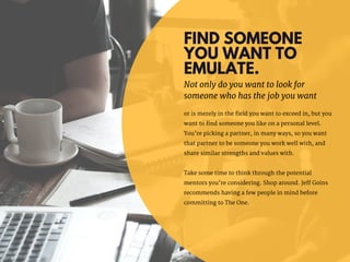 FIND SOMEONE
YOU WANT TO
EMULATE.
or is merely in the field you want to exceed in, but you
want to find someone you like on a personal level.
You’re picking a partner, in many ways, so you want
that partner to be someone you work well with, and
share similar strengths and values with.
Take some time to think through the potential
mentors you’re considering. Shop around. Jeff Goins
recommends having a few people in mind before
committing to The One.
Not only do you want to look for
someone who has the job you want
 