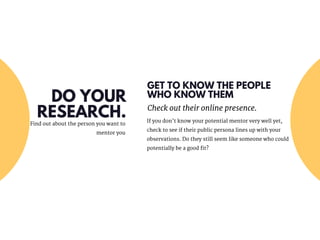 GET TO KNOW THE PEOPLE
WHO KNOW THEM
Check out their online presence.
If you don’t know your potential mentor very well yet,
check to see if their public persona lines up with your
observations. Do they still seem like someone who could
potentially be a good fit?
Find out about the person you want to
mentor you
DO YOUR
RESEARCH.
 