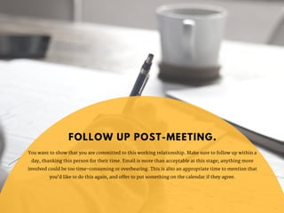 You want to show that you are committed to this working relationship. Make sure to follow up within a
day, thanking this person for their time. Email is more than acceptable at this stage; anything more
involved could be too time-consuming or overbearing. This is also an appropriate time to mention that
you’d like to do this again, and offer to put something on the calendar if they agree.
FOLLOW UP POST-MEETING.
 