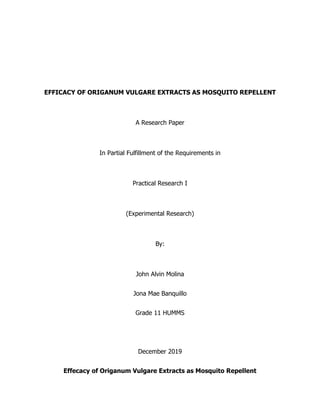 EFFICACY OF ORIGANUM VULGARE EXTRACTS AS MOSQUITO REPELLENT
A Research Paper
In Partial Fulfillment of the Requirements in
Practical Research I
(Experimental Research)
By:
John Alvin Molina
Jona Mae Banquillo
Grade 11 HUMMS
December 2019
Effecacy of Origanum Vulgare Extracts as Mosquito Repellent
 