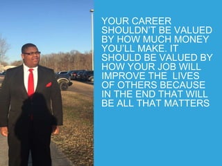YOUR CAREER
SHOULDN’T BE VALUED
BY HOW MUCH MONEY
YOU’LL MAKE. IT
SHOULD BE VALUED BY
HOW YOUR JOB WILL
IMPROVE THE LIVES
OF OTHERS BECAUSE
IN THE END THAT WILL
BE ALL THAT MATTERS
 