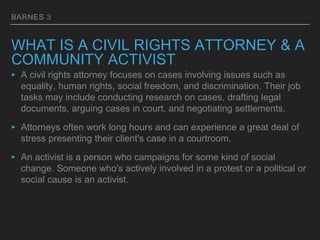 BARNES 3
WHAT IS A CIVIL RIGHTS ATTORNEY & A
COMMUNITY ACTIVIST
‣ A civil rights attorney focuses on cases involving issues such as
equality, human rights, social freedom, and discrimination. Their job
tasks may include conducting research on cases, drafting legal
documents, arguing cases in court, and negotiating settlements.
‣ Attorneys often work long hours and can experience a great deal of
stress presenting their client's case in a courtroom.
‣ An activist is a person who campaigns for some kind of social
change. Someone who's actively involved in a protest or a political or
social cause is an activist.
 
