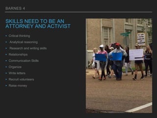 BARNES 4
SKILLS NEED TO BE AN
ATTORNEY AND ACTIVIST
‣ Critical thinking
‣ Analytical reasoning
‣ Research and writing skills
‣ Relationships
‣ Communication Skills
‣ Organize
‣ Write letters
‣ Recruit volunteers
‣ Raise money
 