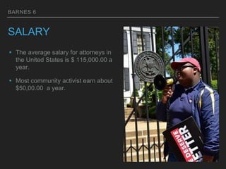 BARNES 6
SALARY
▸ The average salary for attorneys in
the United States is $ 115,000.00 a
year.
▸ Most community activist earn about
$50,00.00 a year.
 