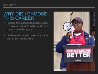 BARNES 7
WHY DID I CHOOSE
THIS CAREER
▸ I chose this career because I want
to have an impact on the world and
make it a better place.
▸ I believe all people deserve justice
and to be treated fairly.
 