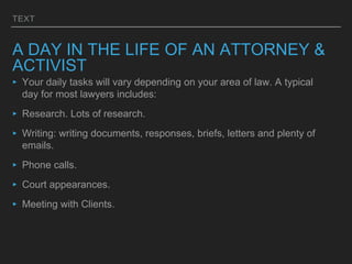 TEXT
A DAY IN THE LIFE OF AN ATTORNEY &
ACTIVIST
‣ Your daily tasks will vary depending on your area of law. A typical
day for most lawyers includes:
‣ Research. Lots of research.
‣ Writing: writing documents, responses, briefs, letters and plenty of
emails.
‣ Phone calls.
‣ Court appearances.
‣ Meeting with Clients.
 