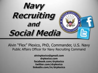 Alvin ―Flex‖ Plexico, PhD, Commander, U.S. Navy
  Public Affairs Officer for Navy Recruiting Command
                  alvinplexico@gmail.com
                       drplexico.com
                  facebook.com/drplexico
                   twitter.com/drplexico
                linkedin.com/in/drplexico
 