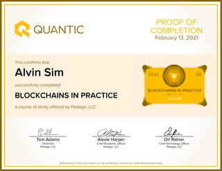 This confirms that
successfully completed
a course of study offered by Pedago, LLC
Authenticity of this document can be verified by contacting certificates@quantic.edu
PROOF OF
COMPLETION
Alvin Sim
BLOCKCHAINS IN PRACTICE
February 13, 2021
 