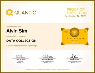 This confirms that
successfully completed
a course of study offered by Pedago, LLC
Authenticity of this document can be verified by contacting certificates@quantic.edu
PROOF OF
COMPLETION
Alvin Sim
DATA COLLECTION
September 12, 2020
 