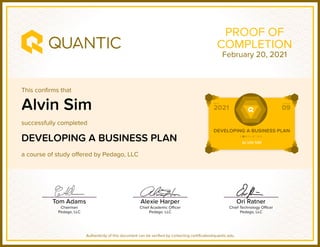 This confirms that
successfully completed
a course of study offered by Pedago, LLC
Authenticity of this document can be verified by contacting certificates@quantic.edu
PROOF OF
COMPLETION
Alvin Sim
DEVELOPING A BUSINESS PLAN
February 20, 2021
 