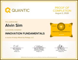 This confirms that
successfully completed
a course of study offered by Pedago, LLC
Authenticity of this document can be verified by contacting certificates@quantic.edu
PROOF OF
COMPLETION
Alvin Sim
INNOVATION FUNDAMENTALS
August 2, 2020
 