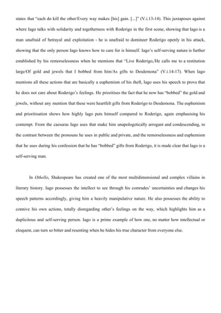 states that “each do kill the other/Every way makes [his] gain. [...]” (V.i.13-14). This juxtaposes against
where Iago talks with solidarity and togetherness with Roderigo in the first scene, showing that Iago is a
man unafraid of betrayal and exploitation - he is unafraid to domineer Roderigo openly in his attack,
showing that the only person Iago knows how to care for is himself. Iago’s self-serving nature is further
established by his remorselessness when he mentions that “Live Roderigo,/He calls me to a restitution
large/Of gold and jewels that I bobbed from him/As gifts to Desdemona” (V.i.14-17). When Iago
mentions all these actions that are basically a euphemism of his theft, Iago uses his speech to prove that
he does not care about Roderigo’s feelings. He prioritises the fact that he now has “bobbed” the gold and
jewels, without any mention that these were heartfelt gifts from Roderigo to Desdemona. The euphemism
and prioritisation shows how highly Iago puts himself compared to Roderigo, again emphasising his
contempt. From the caesuras Iago uses that make him unapologetically arrogant and condescending, to
the contrast between the pronouns he uses in public and private, and the remorselessness and euphemism
that he uses during his confession that he has “bobbed” gifts from Roderigo, it is made clear that Iago is a
self-serving man.
In ​Othello​, Shakespeare has created one of the most multidimensional and complex villains in
literary history. Iago possesses the intellect to see through his comrades’ uncertainties and changes his
speech patterns accordingly, giving him a heavily manipulative nature. He also possesses the ability to
connive his own actions, totally disregarding other’s feelings on the way, which highlights him as a
duplicitous and self-serving person. Iago is a prime example of how one, no matter how intellectual or
eloquent, can turn so bitter and resenting when he hides his true character from everyone else.
 