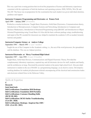 Page2
This was a part time evening position that involved the preparation of lecture and laboratory experiences
consistent with the exploration of both the hardware and operating systems: DOS, WIN9x, Win 2K and
Win XP. The focus was on preparation for the examination but each student was given individual attention,
guidance and support
Instructor/ Computer Programming and Electronics at Pennco Tech
April 1999 - January 2000 (10 months)
Worked as a teacher/technician. Taught Basic Electronics, Solid State Electronics, Communications theory,
Introduction to Microprocessors, Computer Systems and Networking, Introduction to Computers and
Business Mathematics, Introduction to Structured Programming using QBASIC and Introduction to Object
Oriented Programming using Visual Basic 6.0 Also did the basic software package setup, troubleshooting
and repair of the PCs needed for classroom use, helped to maintain the academic LAN as needed, lectured,
tutored, and graded.
Instructor/Computer Science at Andrew College
September 1993 - March 1995 (1 year 7 months)
Taught the use of the Computer in the Academic setting, i.e., the use of the word processor, the spreadsheet
and the database. This was an Adjunct position.
Instructor/Electronics at Mercy Vocational High School
September 1987 - June 1992 (4 years 10 months)
Taught Basic, Solid State Devices, Communications and Digital Electronic Theory, Provided the
complementary laboratory experience, repaired any and all electronic devices for staff, students and family,
and the archdiocese at-large. Recruited the potential student at the junior high school level. Also provided
instruction to student in the use of BASIC as a programming language, as an elective course. Developed a
working database for student job placement referrals encompassing all the electrical and construction trades
and electronic-related firms in the Delaware Valley.
Skills & Expertise
C
Research
basic hand tools
Dell Certifications: Foundation 2010 Desktops
Dell Certifications: Foundation 2010 Portables
Dell Certifications: Customer Handling Skills
(DCSE ID: 802)
Dell Certifications: DCSE OnSite Troubleshooting
(Cert ID : 3028)
Dell Certifications: Desktops - Inspiron One 2305 /
2310 - (Cert ID : 3021)
 