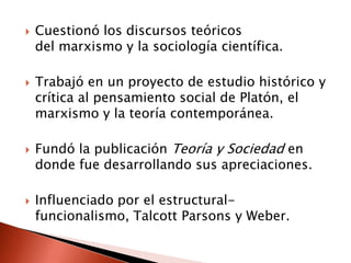    Cuestionó los discursos teóricos
    del marxismo y la sociología científica.

   Trabajó en un proyecto de estudio histórico y
    crítica al pensamiento social de Platón, el
    marxismo y la teoría contemporánea.

   Fundó la publicación Teoría y Sociedad en
    donde fue desarrollando sus apreciaciones.

   Influenciado por el estructural-
    funcionalismo, Talcott Parsons y Weber.
 