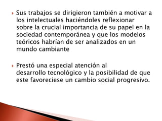    Sus trabajos se dirigieron también a motivar a
    los intelectuales haciéndoles reflexionar
    sobre la crucial importancia de su papel en la
    sociedad contemporánea y que los modelos
    teóricos habrían de ser analizados en un
    mundo cambiante

   Prestó una especial atención al
    desarrollo tecnológico y la posibilidad de que
    este favoreciese un cambio social progresivo.
 