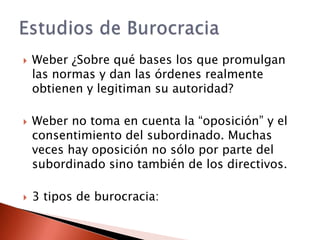    Weber ¿Sobre qué bases los que promulgan
    las normas y dan las órdenes realmente
    obtienen y legitiman su autoridad?

   Weber no toma en cuenta la “oposición” y el
    consentimiento del subordinado. Muchas
    veces hay oposición no sólo por parte del
    subordinado sino también de los directivos.

   3 tipos de burocracia:
 