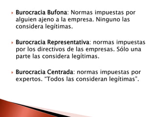    Burocracia Bufona: Normas impuestas por
    alguien ajeno a la empresa. Ninguno las
    considera legítimas.

   Burocracia Representativa: normas impuestas
    por los directivos de las empresas. Sólo una
    parte las considera legítimas.

   Burocracia Centrada: normas impuestas por
    expertos. “Todos las consideran legítimas”.
 
