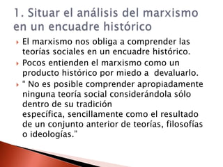    El marxismo nos obliga a comprender las
    teorías sociales en un encuadre histórico.
   Pocos entienden el marxismo como un
    producto histórico por miedo a devaluarlo.
   “ No es posible comprender apropiadamente
    ninguna teoría social considerándola sólo
    dentro de su tradición
    específica, sencillamente como el resultado
    de un conjunto anterior de teorías, filosofías
    o ideologías.”
 