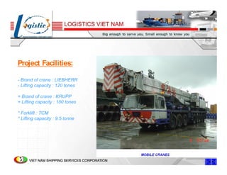 Project Facilities:

- Brand of crane : LIEBHERR
- Lifting capacity : 120 tones

+ Brand of crane : KRUPP
+ Lifting capacity : 100 tones

* Forklift : TCM
* Lifting capacity : 9.5 tonne
 