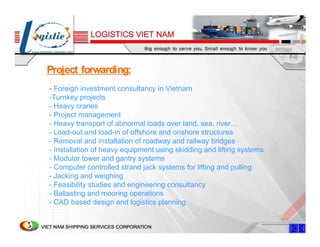 Project forwarding:
- Foreign investment consultancy in Vietnam
-Turnkey projects
- Heavy cranes
- Project management
- Heavy transport of abnormal loads over land, sea, river…
- Load-out and load-in of offshore and onshore structures
- Removal and installation of roadway and railway bridges
- Installation of heavy equipment using skidding and lifting systems
- Modular tower and gantry systems
- Computer controlled strand jack systems for lifting and pulling
- Jacking and weighing
- Feasibility studies and engineering consultancy
- Ballasting and mooring operations
- CAD based design and logistics planning
 